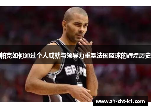 帕克如何通过个人成就与领导力重塑法国篮球的辉煌历史