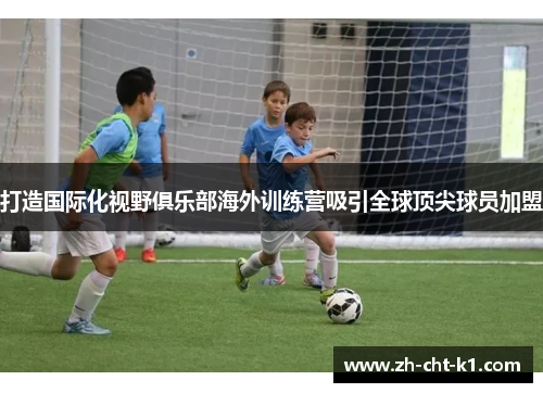 打造国际化视野俱乐部海外训练营吸引全球顶尖球员加盟