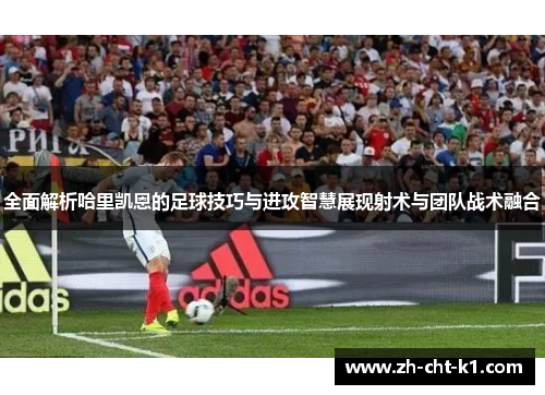 全面解析哈里凯恩的足球技巧与进攻智慧展现射术与团队战术融合 全面解析哈里凯恩的足球技巧与进攻智慧展现射术与团队战术融合