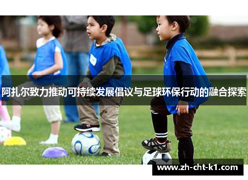 阿扎尔致力推动可持续发展倡议与足球环保行动的融合探索