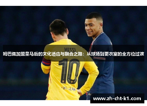姆巴佩加盟皇马后的文化适应与融合之路：从球场到更衣室的全方位过渡