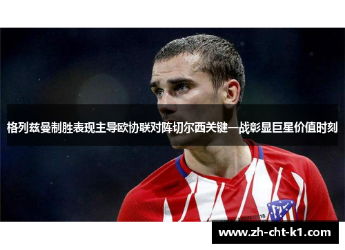 格列兹曼制胜表现主导欧协联对阵切尔西关键一战彰显巨星价值时刻 格列兹曼制胜表现主导欧协联对阵切尔西关键一战彰显巨星价值时刻