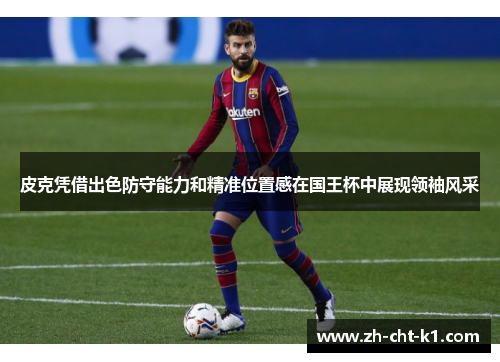 皮克凭借出色防守能力和精准位置感在国王杯中展现领袖风采