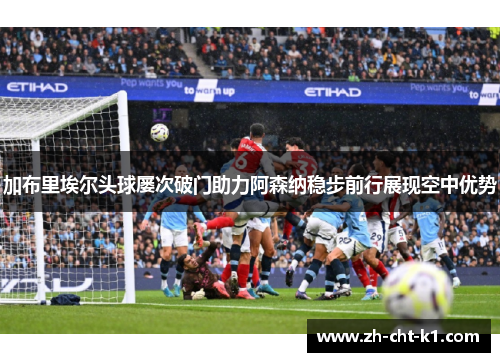 加布里埃尔头球屡次破门助力阿森纳稳步前行展现空中优势 加布里埃尔头球屡次破门助力阿森纳稳步前行展现空中优势