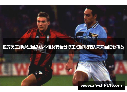 拉齐奥主帅萨里因战绩不佳及转会分歧主动辞职球队未来面临新挑战 拉齐奥主帅萨里因战绩不佳及转会分歧主动辞职球队未来面临新挑战