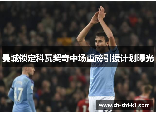 曼城锁定科瓦契奇中场重磅引援计划曝光