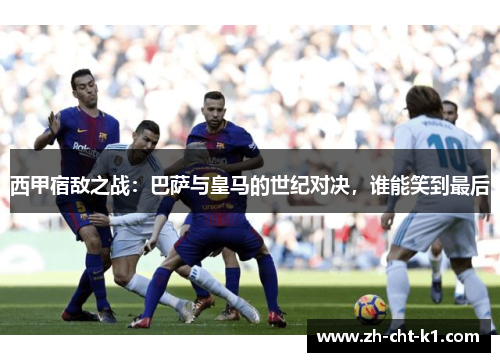 西甲宿敌之战：巴萨与皇马的世纪对决，谁能笑到最后